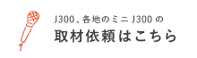 J300 各地のミニJ300の取材依頼はこちら